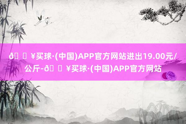 🔥买球·(中国)APP官方网站进出19.00元/公斤-🔥买球·(中国)APP官方网站