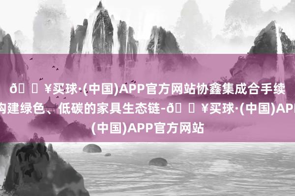 🔥买球·(中国)APP官方网站协鑫集成合手续竭力于于构建绿色、低碳的家具生态链-🔥买球·(中国)APP官方网站