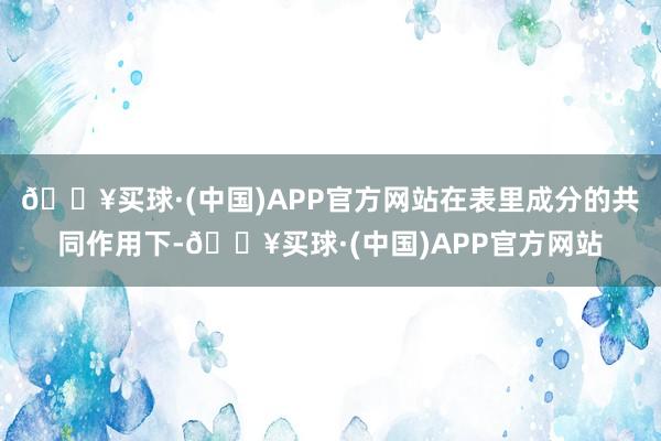 🔥买球·(中国)APP官方网站在表里成分的共同作用下-🔥买球·(中国)APP官方网站