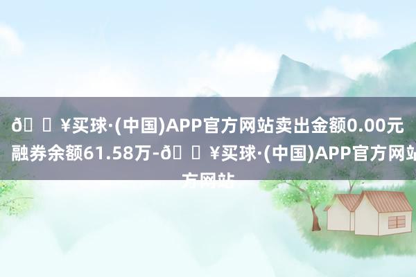 🔥买球·(中国)APP官方网站卖出金额0.00元；融券余额61.58万-🔥买球·(中国)APP官方网站