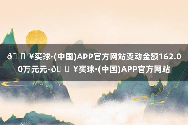 🔥买球·(中国)APP官方网站变动金额162.00万元元-🔥买球·(中国)APP官方网站