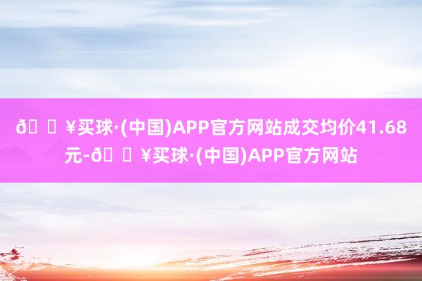 🔥买球·(中国)APP官方网站成交均价41.68元-🔥买球·(中国)APP官方网站