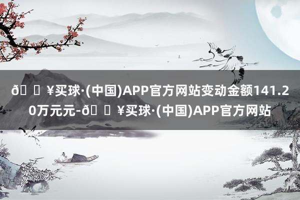 🔥买球·(中国)APP官方网站变动金额141.20万元元-🔥买球·(中国)APP官方网站