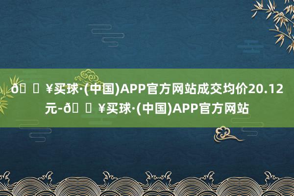 🔥买球·(中国)APP官方网站成交均价20.12元-🔥买球·(中国)APP官方网站