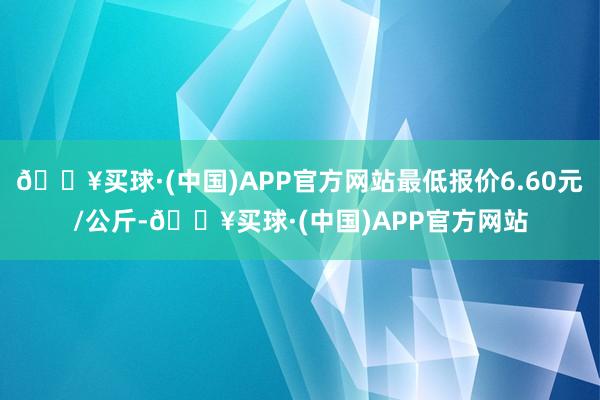 🔥买球·(中国)APP官方网站最低报价6.60元/公斤-🔥买球·(中国)APP官方网站