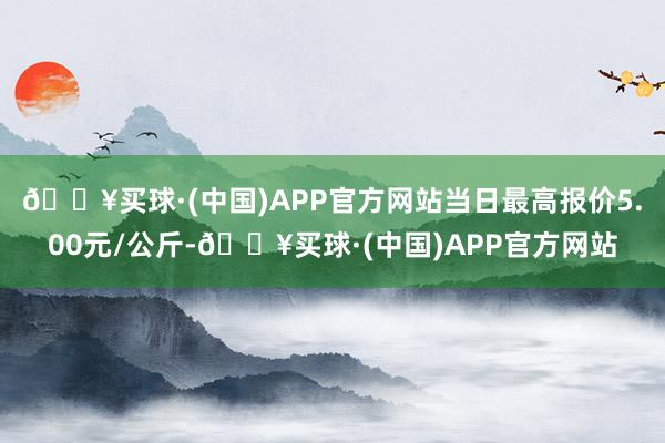 🔥买球·(中国)APP官方网站当日最高报价5.00元/公斤-🔥买球·(中国)APP官方网站