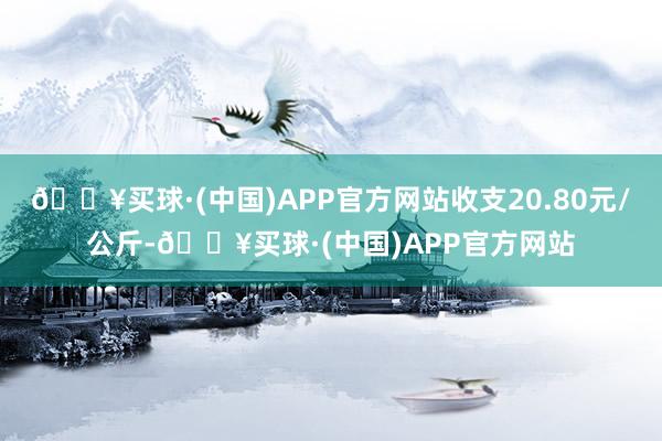 🔥买球·(中国)APP官方网站收支20.80元/公斤-🔥买球·(中国)APP官方网站