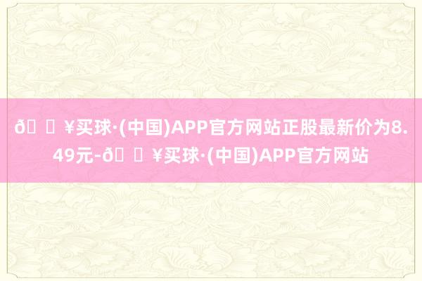 🔥买球·(中国)APP官方网站正股最新价为8.49元-🔥买球·(中国)APP官方网站