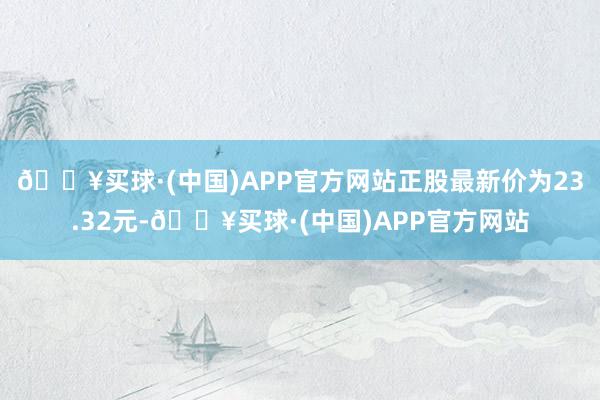 🔥买球·(中国)APP官方网站正股最新价为23.32元-🔥买球·(中国)APP官方网站