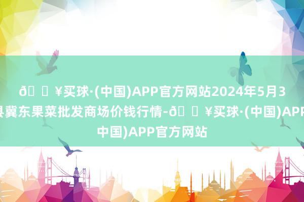 🔥买球·(中国)APP官方网站2024年5月31日乐亭县冀东果菜批发商场价钱行情-🔥买球·(中国)APP官方网站