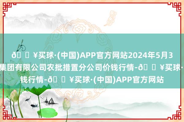 🔥买球·(中国)APP官方网站2024年5月31日义乌市市集发展集团有限公司农批措置分公司价钱行情-🔥买球·(中国)APP官方网站