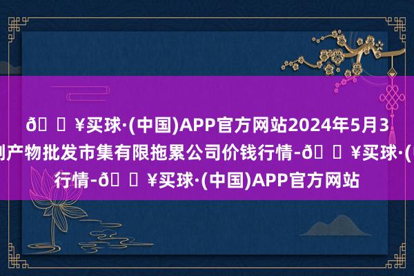 🔥买球·(中国)APP官方网站2024年5月31日临夏市富临农副产物批发市集有限拖累公司价钱行情-🔥买球·(中国)APP官方网站