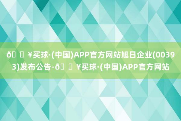 🔥买球·(中国)APP官方网站旭日企业(00393)发布公告-🔥买球·(中国)APP官方网站