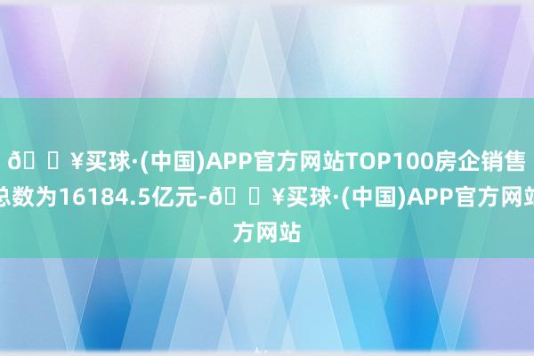 🔥买球·(中国)APP官方网站TOP100房企销售总数为16184.5亿元-🔥买球·(中国)APP官方网站