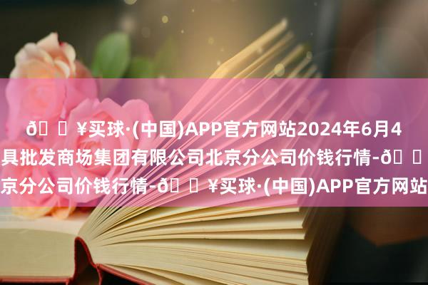 🔥买球·(中国)APP官方网站2024年6月4日北京顺鑫石门海外农家具批发商场集团有限公司北京分公司价钱行情-🔥买球·(中国)APP官方网站