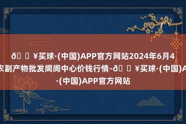 🔥买球·(中国)APP官方网站2024年6月4日北京水屯农副产物批发阛阓中心价钱行情-🔥买球·(中国)APP官方网站