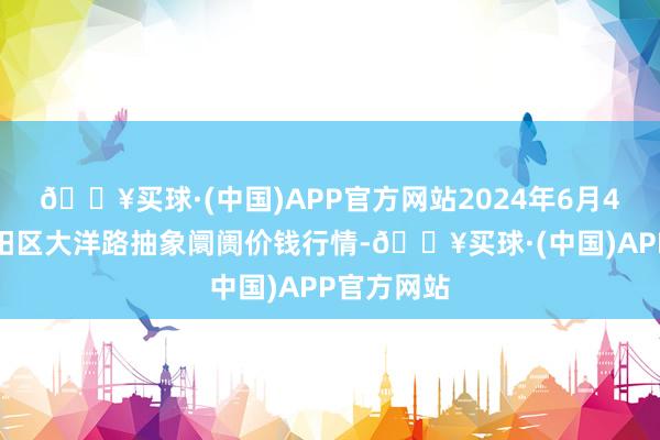 🔥买球·(中国)APP官方网站2024年6月4日北京向阳区大洋路抽象阛阓价钱行情-🔥买球·(中国)APP官方网站