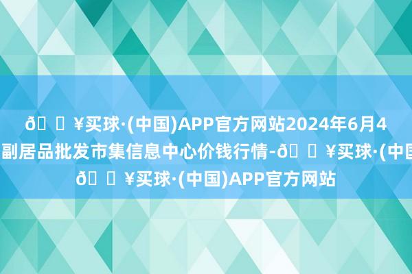 🔥买球·(中国)APP官方网站2024年6月4日北京新发地农副居品批发市集信息中心价钱行情-🔥买球·(中国)APP官方网站