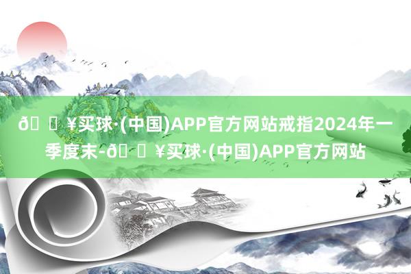 🔥买球·(中国)APP官方网站戒指2024年一季度末-🔥买球·(中国)APP官方网站