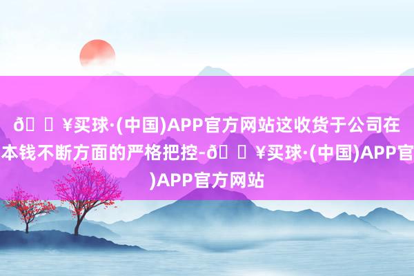 🔥买球·(中国)APP官方网站这收货于公司在运营和本钱不断方面的严格把控-🔥买球·(中国)APP官方网站