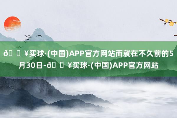 🔥买球·(中国)APP官方网站而就在不久前的5月30日-🔥买球·(中国)APP官方网站