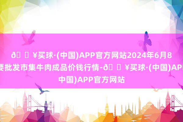 🔥买球·(中国)APP官方网站2024年6月8日天下主要批发市集牛肉成品价钱行情-🔥买球·(中国)APP官方网站