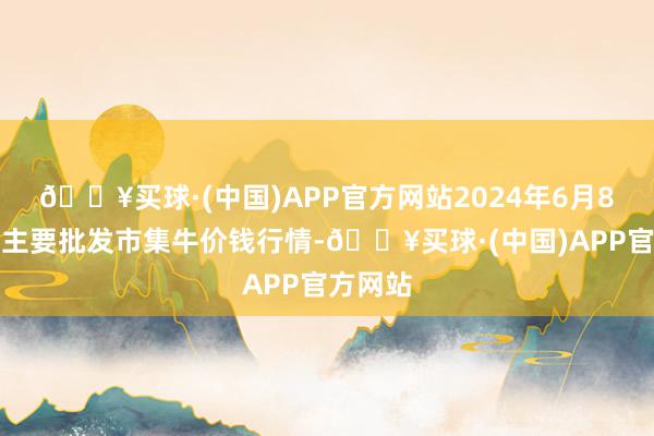 🔥买球·(中国)APP官方网站2024年6月8日世界主要批发市集牛价钱行情-🔥买球·(中国)APP官方网站