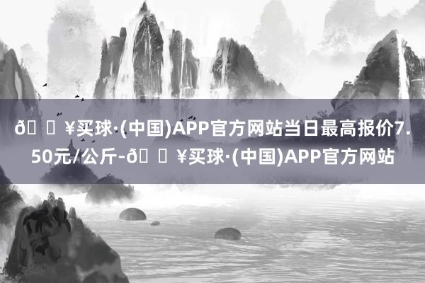 🔥买球·(中国)APP官方网站当日最高报价7.50元/公斤-🔥买球·(中国)APP官方网站