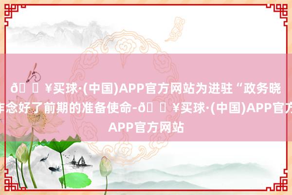 🔥买球·(中国)APP官方网站为进驻“政务晓屋”作念好了前期的准备使命-🔥买球·(中国)APP官方网站