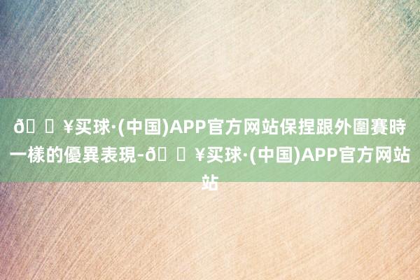 🔥买球·(中国)APP官方网站保捏跟外圍賽時一樣的優異表現-🔥买球·(中国)APP官方网站