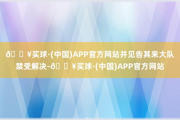 🔥买球·(中国)APP官方网站并见告其来大队禁受解决-🔥买球·(中国)APP官方网站