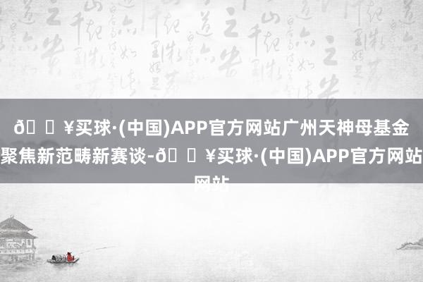 🔥买球·(中国)APP官方网站广州天神母基金聚焦新范畴新赛谈-🔥买球·(中国)APP官方网站