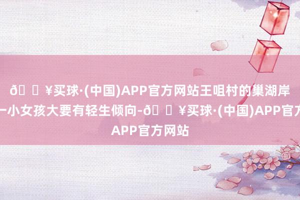 🔥买球·(中国)APP官方网站王咀村的巢湖岸边有一小女孩大要有轻生倾向-🔥买球·(中国)APP官方网站