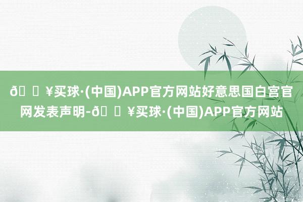 🔥买球·(中国)APP官方网站好意思国白宫官网发表声明-🔥买球·(中国)APP官方网站