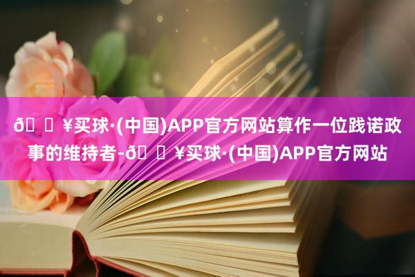 🔥买球·(中国)APP官方网站算作一位践诺政事的维持者-🔥买球·(中国)APP官方网站