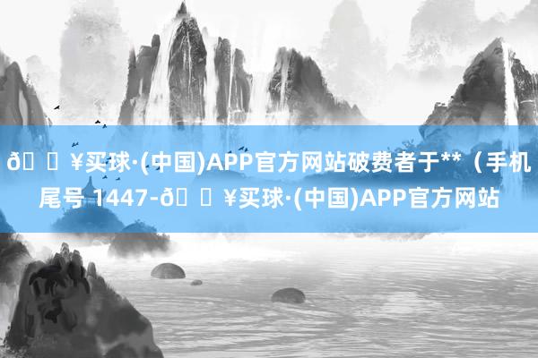 🔥买球·(中国)APP官方网站破费者于**（手机尾号 1447-🔥买球·(中国)APP官方网站