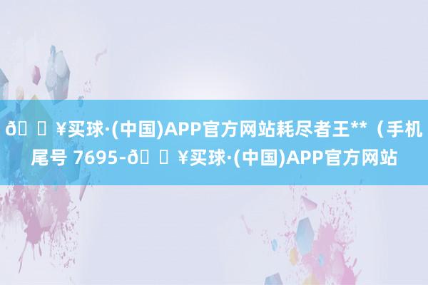 🔥买球·(中国)APP官方网站耗尽者王**（手机尾号 7695-🔥买球·(中国)APP官方网站