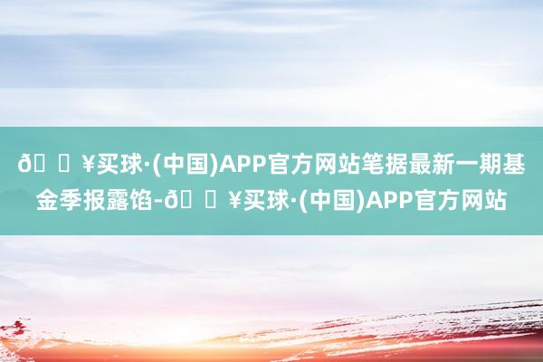 🔥买球·(中国)APP官方网站笔据最新一期基金季报露馅-🔥买球·(中国)APP官方网站