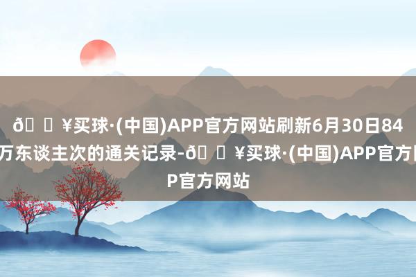 🔥买球·(中国)APP官方网站刷新6月30日84.79万东谈主次的通关记录-🔥买球·(中国)APP官方网站