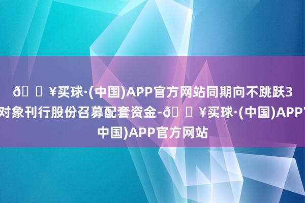 🔥买球·(中国)APP官方网站同期向不跳跃35名特定对象刊行股份召募配套资金-🔥买球·(中国)APP官方网站