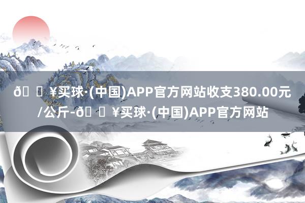 🔥买球·(中国)APP官方网站收支380.00元/公斤-🔥买球·(中国)APP官方网站