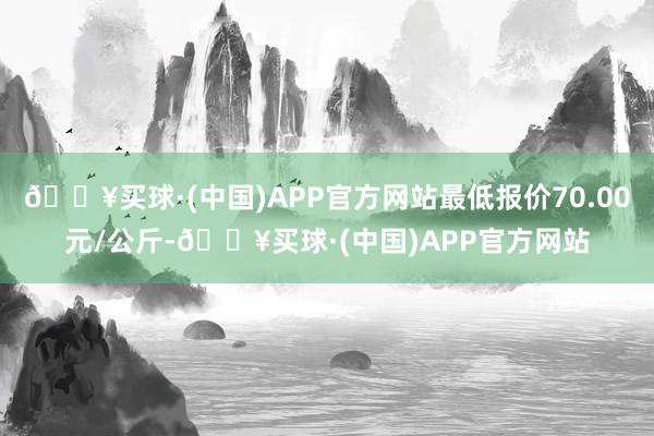 🔥买球·(中国)APP官方网站最低报价70.00元/公斤-🔥买球·(中国)APP官方网站