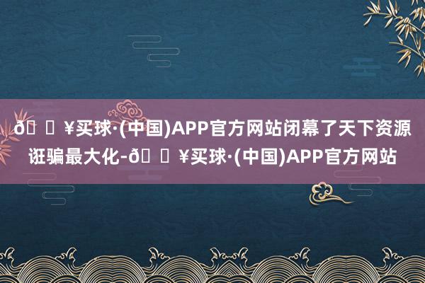 🔥买球·(中国)APP官方网站闭幕了天下资源诳骗最大化-🔥买球·(中国)APP官方网站