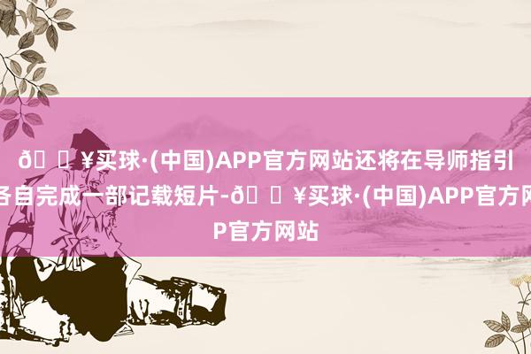 🔥买球·(中国)APP官方网站还将在导师指引下各自完成一部记载短片-🔥买球·(中国)APP官方网站