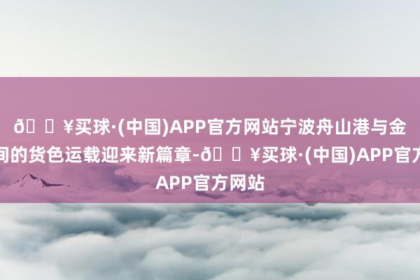 🔥买球·(中国)APP官方网站宁波舟山港与金华之间的货色运载迎来新篇章-🔥买球·(中国)APP官方网站