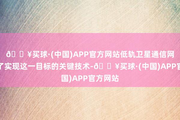 🔥买球·(中国)APP官方网站低轨卫星通信网络成为了实现这一目标的关键技术-🔥买球·(中国)APP官方网站