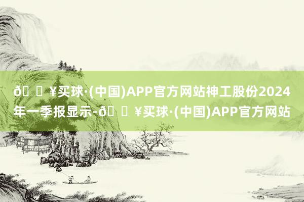 🔥买球·(中国)APP官方网站神工股份2024年一季报显示-🔥买球·(中国)APP官方网站