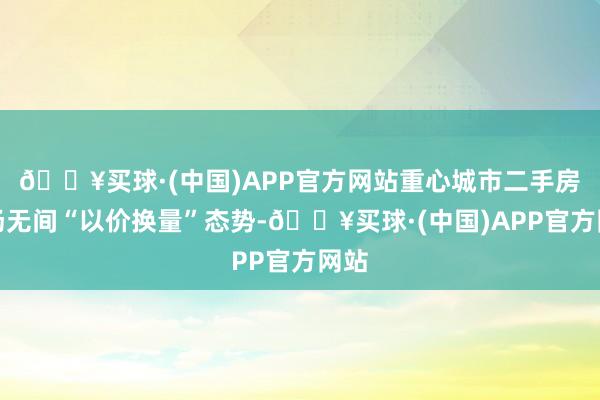 🔥买球·(中国)APP官方网站重心城市二手房商场无间“以价换量”态势-🔥买球·(中国)APP官方网站