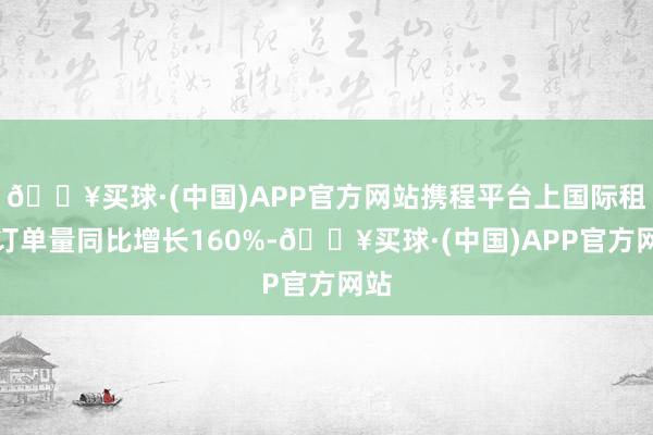 🔥买球·(中国)APP官方网站携程平台上国际租车订单量同比增长160%-🔥买球·(中国)APP官方网站