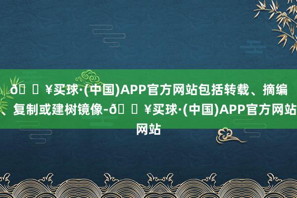 🔥买球·(中国)APP官方网站包括转载、摘编、复制或建树镜像-🔥买球·(中国)APP官方网站